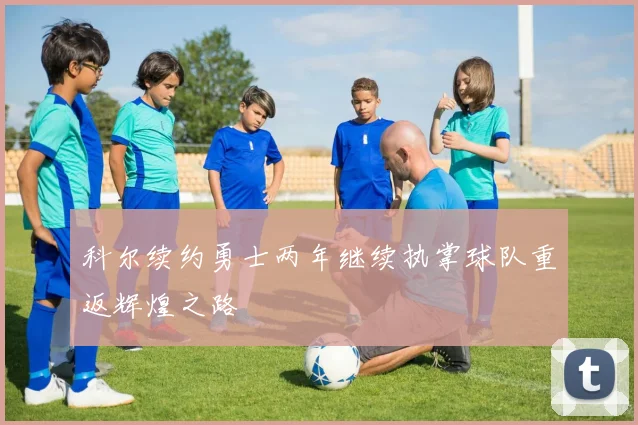 科尔续约勇士两年继续执掌球队重返辉煌之路