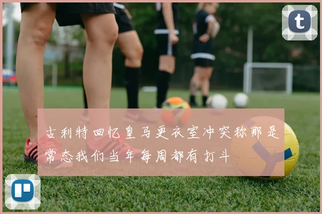 古利特回忆皇马更衣室冲突称那是常态我们当年每周都有打斗