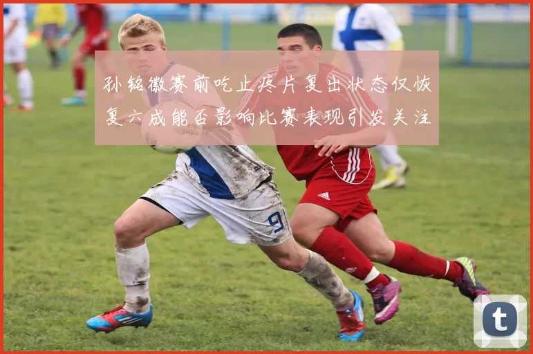 孙铭徽赛前吃止疼片复出状态仅恢复六成能否影响比赛表现引发关注