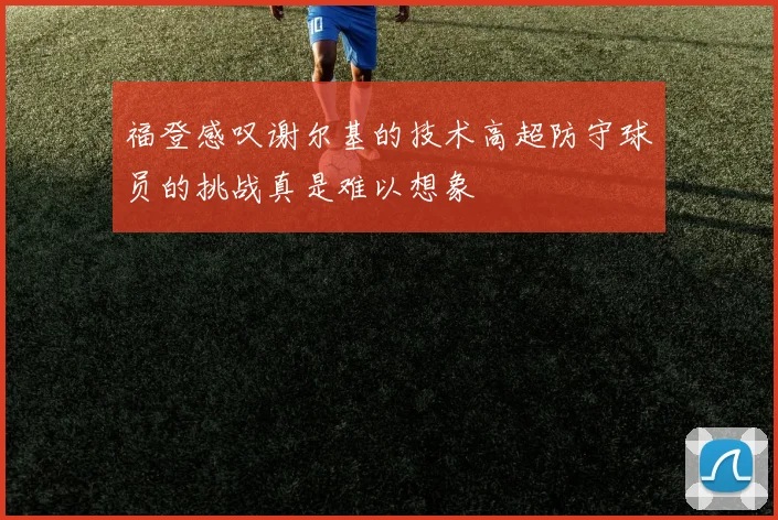 福登感叹谢尔基的技术高超防守球员的挑战真是难以想象