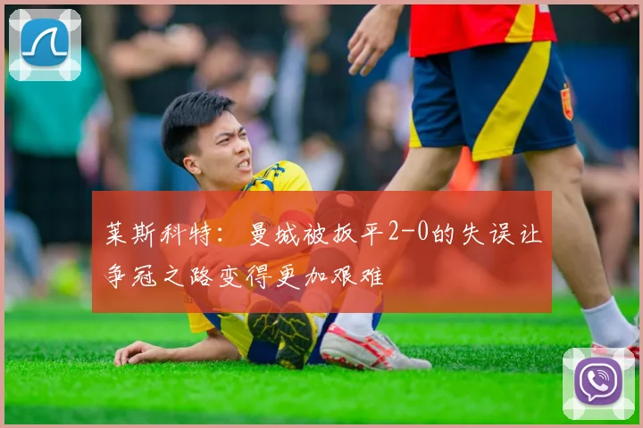 莱斯科特：曼城被扳平2-0的失误让争冠之路变得更加艰难