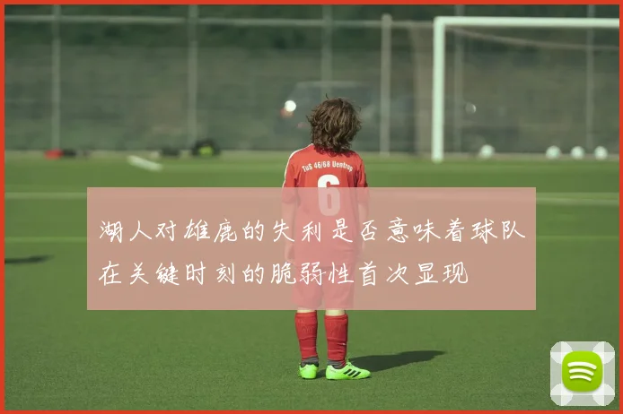 湖人对雄鹿的失利是否意味着球队在关键时刻的脆弱性首次显现