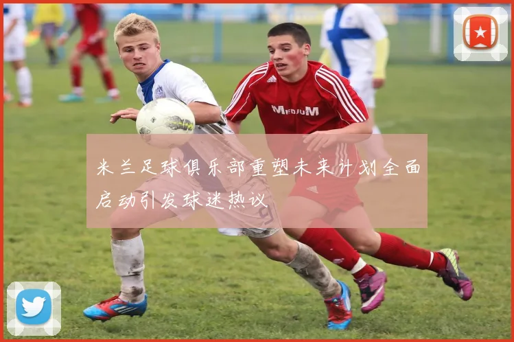 米兰足球俱乐部重塑未来计划全面启动引发球迷热议