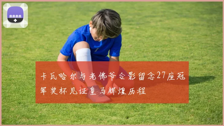 卡瓦哈尔与老佛爷合影留念27座冠军奖杯见证皇马辉煌历程
