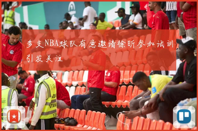 多支NBA球队有意邀请徐昕参加试训引发关注