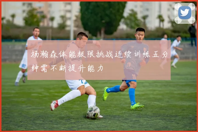 杨瀚森体能极限挑战连续训练五分钟需不断提升能力