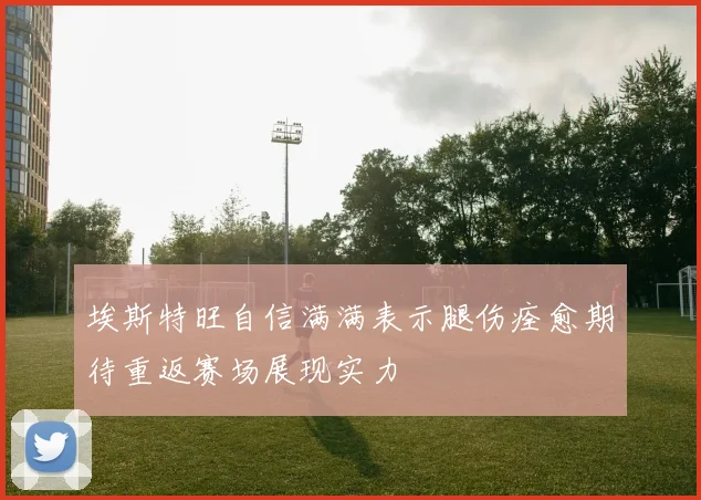 埃斯特旺自信满满表示腿伤痊愈期待重返赛场展现实力