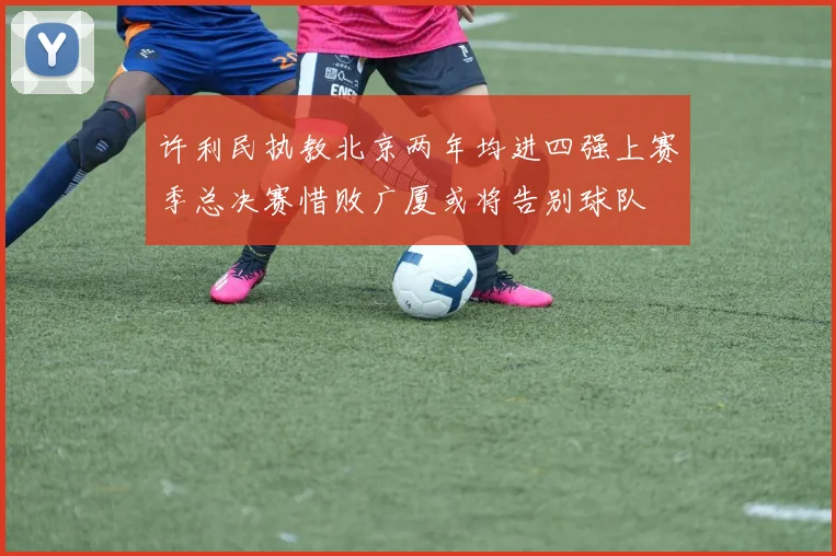 许利民执教北京两年均进四强上赛季总决赛惜败广厦或将告别球队