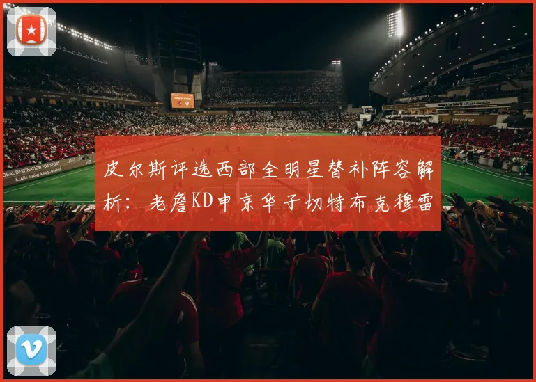 皮尔斯评选西部全明星替补阵容解析：老詹KD申京华子切特布克穆雷的实力对比